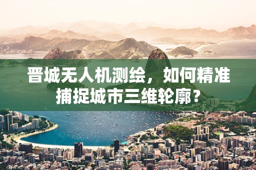 晋城无人机测绘，如何精准捕捉城市三维轮廓？