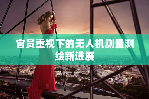 官员重视下的无人机测量测绘新进展
