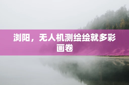 浏阳，无人机测绘绘就多彩画卷