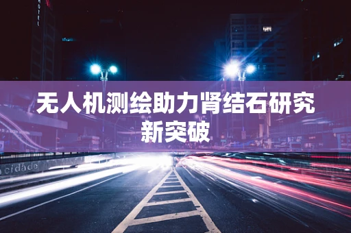 无人机测绘助力肾结石研究新突破
