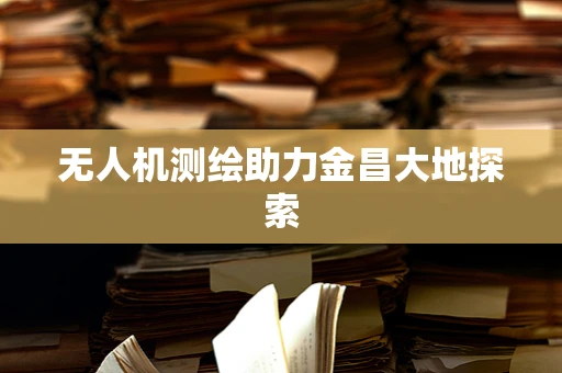 无人机测绘助力金昌大地探索