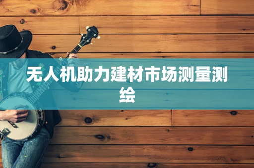 无人机助力建材市场测量测绘