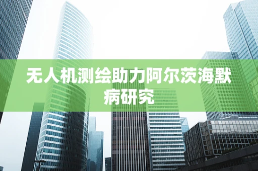 无人机测绘助力阿尔茨海默病研究