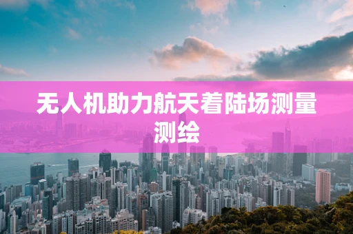 无人机助力航天着陆场测量测绘