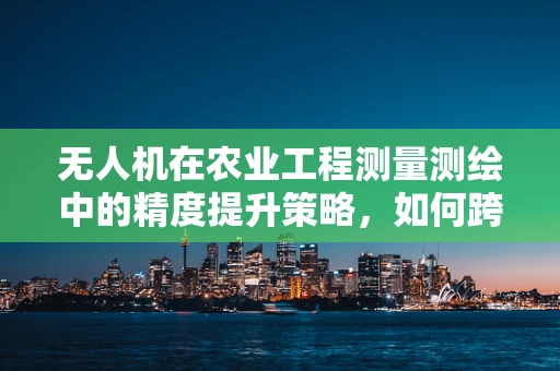 无人机在农业工程测量测绘中的精度提升策略，如何跨越技术瓶颈？