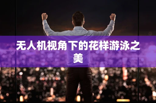 无人机视角下的花样游泳之美