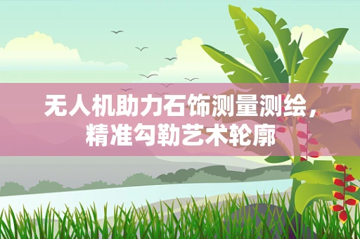 无人机助力石饰测量测绘，精准勾勒艺术轮廓