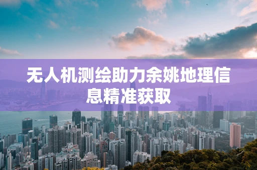 无人机测绘助力余姚地理信息精准获取