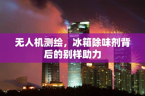 无人机测绘，冰箱除味剂背后的别样助力