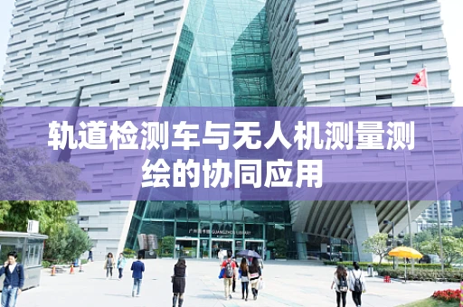 轨道检测车与无人机测量测绘的协同应用