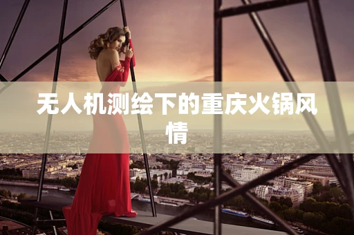 无人机测绘下的重庆火锅风情