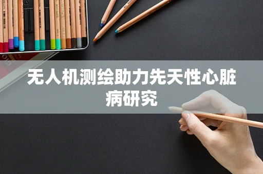 无人机测绘助力先天性心脏病研究