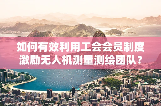如何有效利用工会会员制度激励无人机测量测绘团队？