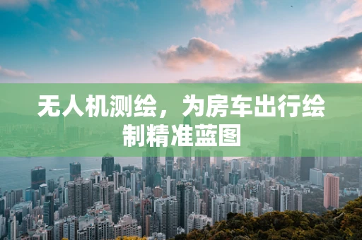 无人机测绘，为房车出行绘制精准蓝图