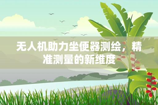 无人机助力坐便器测绘，精准测量的新维度