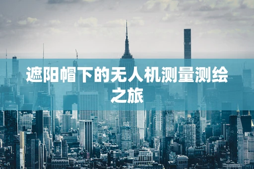 遮阳帽下的无人机测量测绘之旅