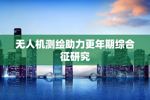无人机测绘助力更年期综合征研究
