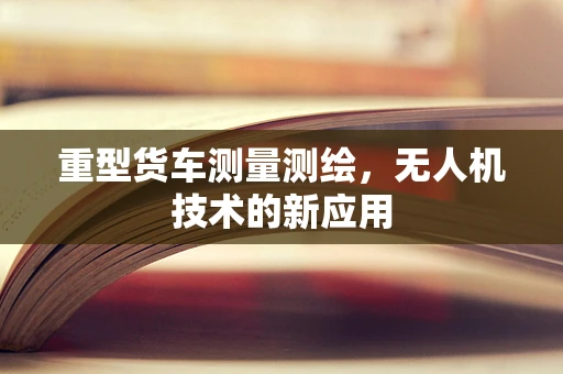 重型货车测量测绘，无人机技术的新应用