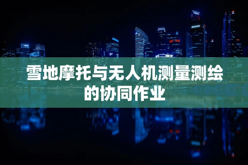 雪地摩托与无人机测量测绘的协同作业