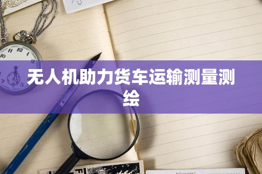 无人机助力货车运输测量测绘