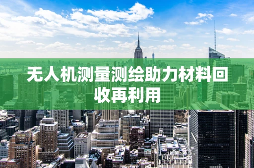 无人机测量测绘助力材料回收再利用