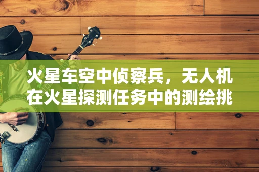 火星车空中侦察兵，无人机在火星探测任务中的测绘挑战与机遇