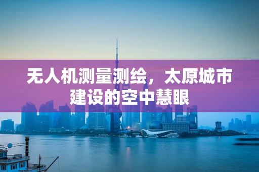 无人机测量测绘，太原城市建设的空中慧眼