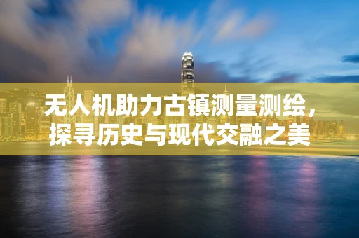 无人机助力古镇测量测绘，探寻历史与现代交融之美
