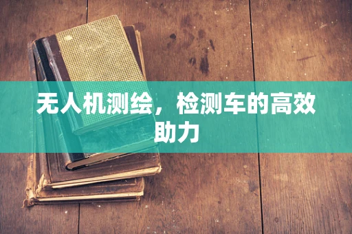 无人机测绘，检测车的高效助力