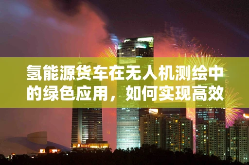 氢能源货车在无人机测绘中的绿色应用，如何实现高效能续航？