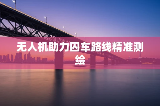 无人机助力囚车路线精准测绘
