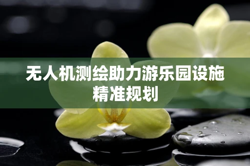 无人机测绘助力游乐园设施精准规划