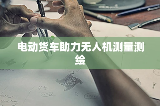 电动货车助力无人机测量测绘