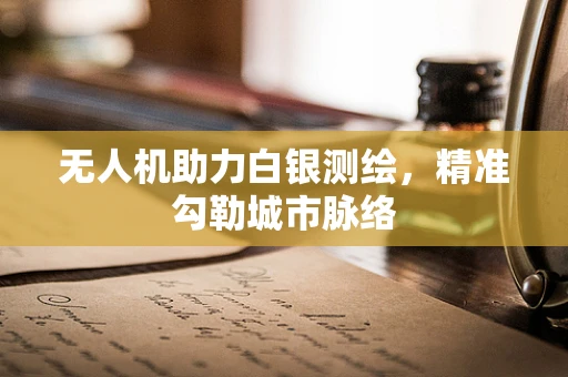无人机助力白银测绘，精准勾勒城市脉络