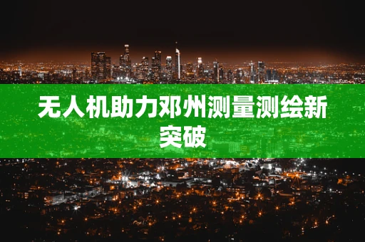 无人机助力邓州测量测绘新突破