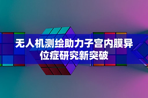 无人机测绘助力子宫内膜异位症研究新突破