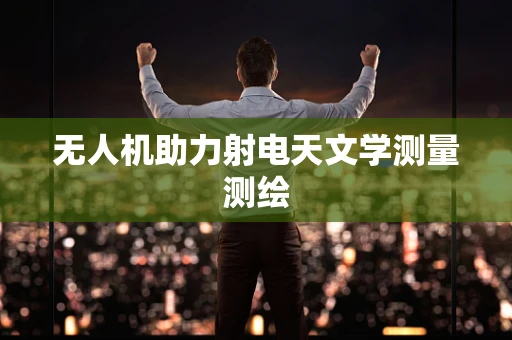 无人机助力射电天文学测量测绘