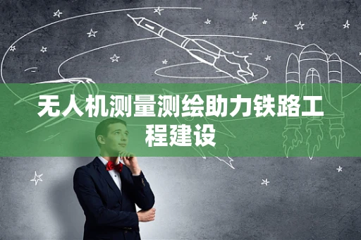 无人机测量测绘助力铁路工程建设