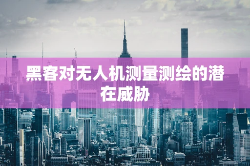 黑客对无人机测量测绘的潜在威胁