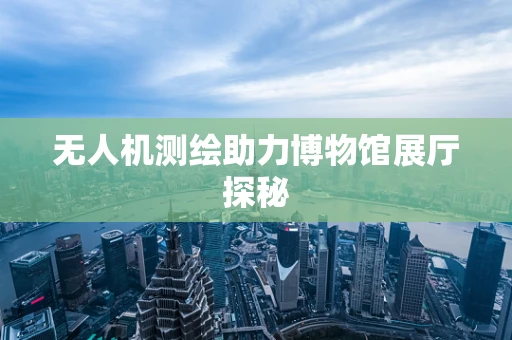 无人机测绘助力博物馆展厅探秘