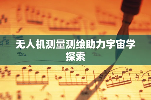 无人机测量测绘助力宇宙学探索