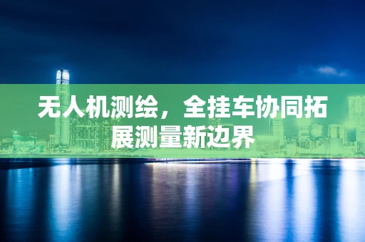 无人机测绘，全挂车协同拓展测量新边界
