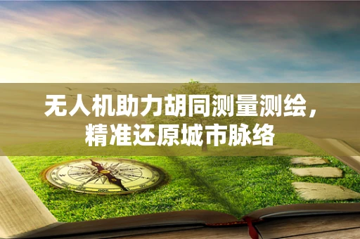无人机助力胡同测量测绘，精准还原城市脉络