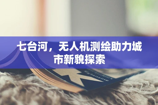 七台河，无人机测绘助力城市新貌探索