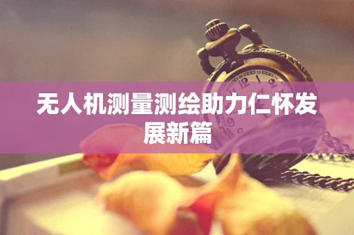 无人机测量测绘助力仁怀发展新篇