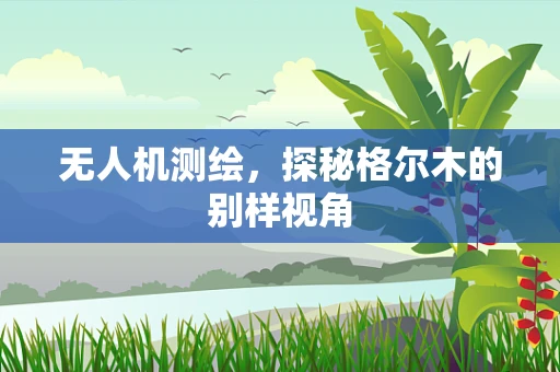 无人机测绘，探秘格尔木的别样视角