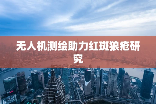 无人机测绘助力红斑狼疮研究