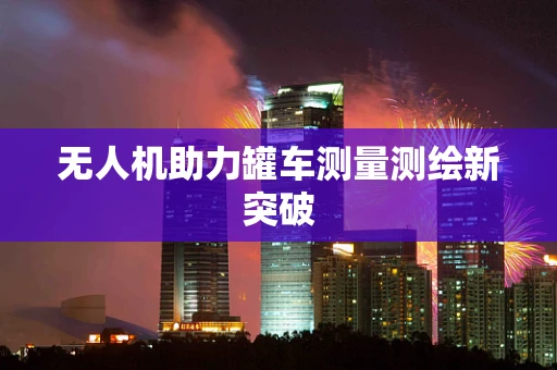 无人机助力罐车测量测绘新突破
