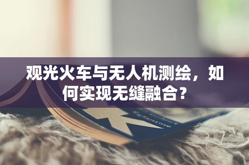 观光火车与无人机测绘，如何实现无缝融合？