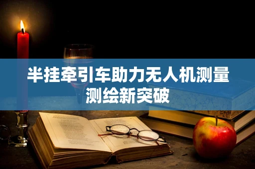 半挂牵引车助力无人机测量测绘新突破
